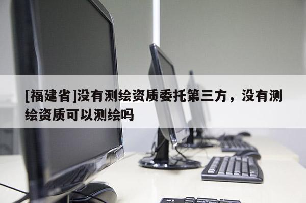[福建省]没有测绘资质委托第三方，没有测绘资质可以测绘吗