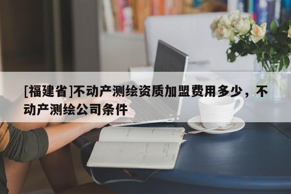 [福建省]不动产测绘资质加盟费用多少，不动产测绘公司条件
