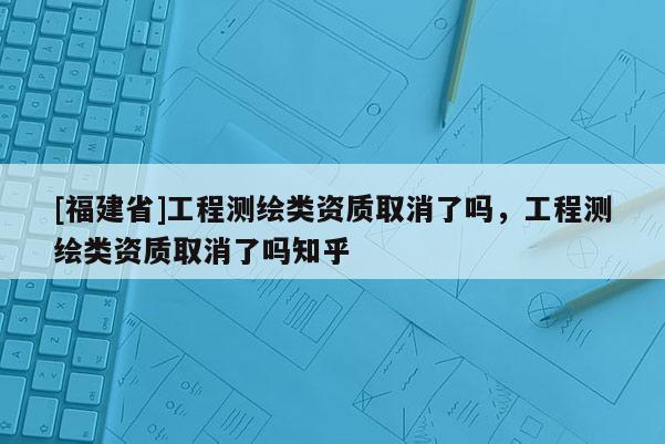 [福建省]工程测绘类资质取消了吗，工程测绘类资质取消了吗知乎