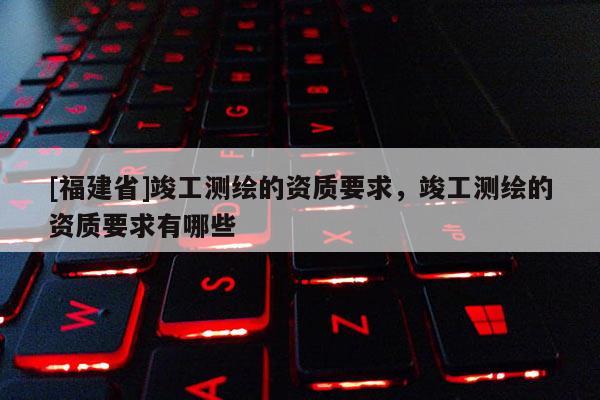 [福建省]竣工测绘的资质要求，竣工测绘的资质要求有哪些