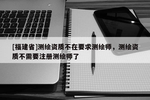 [福建省]测绘资质不在要求测绘师，测绘资质不需要注册测绘师了