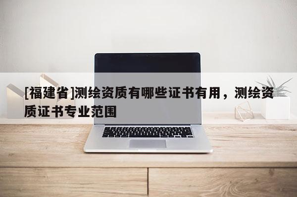 [福建省]测绘资质有哪些证书有用，测绘资质证书专业范围