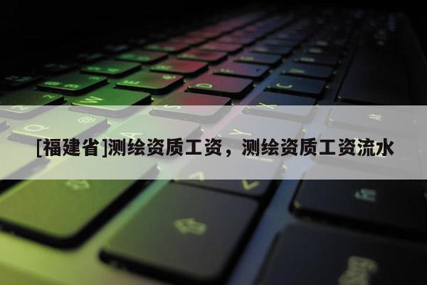 [福建省]测绘资质工资，测绘资质工资流水