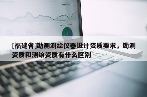 [福建省]勘测测绘仪器设计资质要求，勘测资质和测绘资质有什么区别