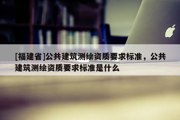 [福建省]公共建筑测绘资质要求标准，公共建筑测绘资质要求标准是什么
