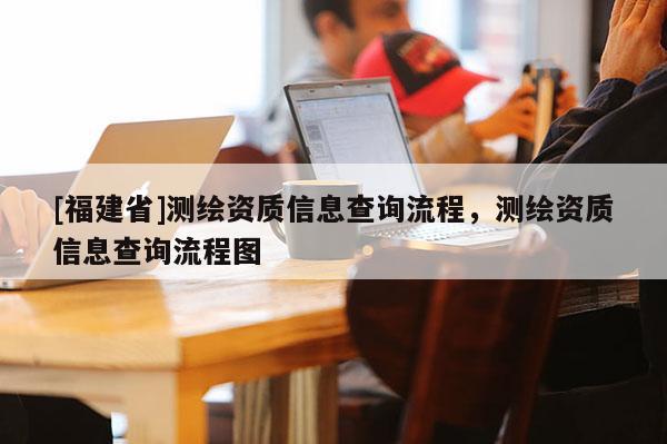 [福建省]测绘资质信息查询流程，测绘资质信息查询流程图