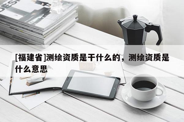 [福建省]测绘资质是干什么的，测绘资质是什么意思