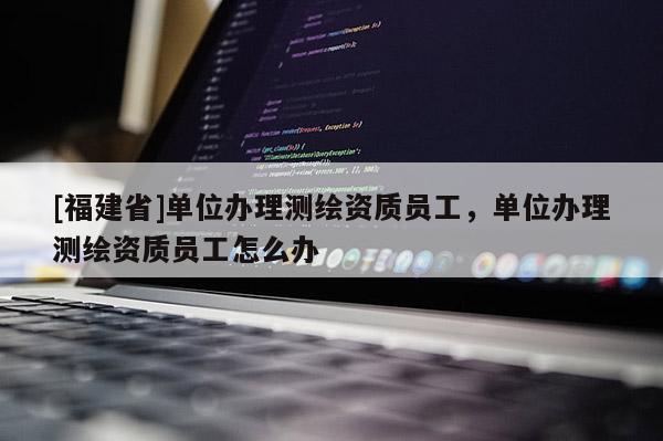 [福建省]单位办理测绘资质员工，单位办理测绘资质员工怎么办