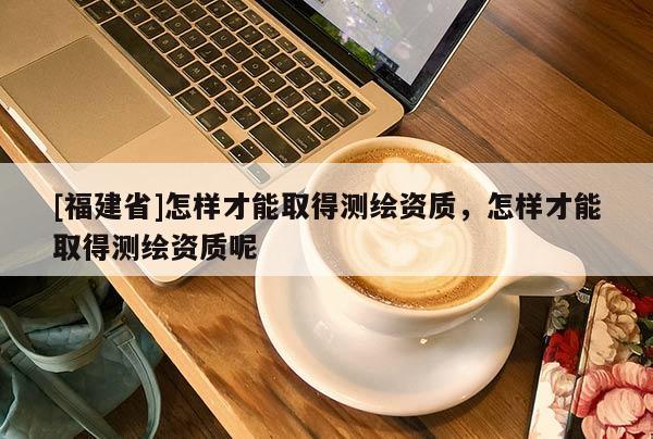 [福建省]怎样才能取得测绘资质，怎样才能取得测绘资质呢
