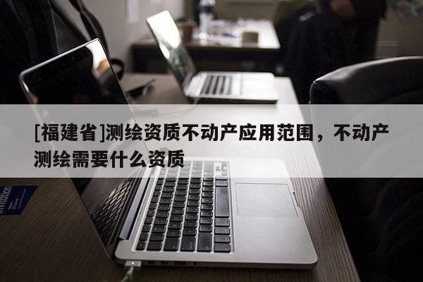 [福建省]测绘资质不动产应用范围，不动产测绘需要什么资质