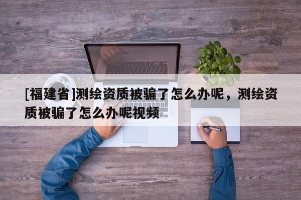 [福建省]测绘资质被骗了怎么办呢，测绘资质被骗了怎么办呢视频