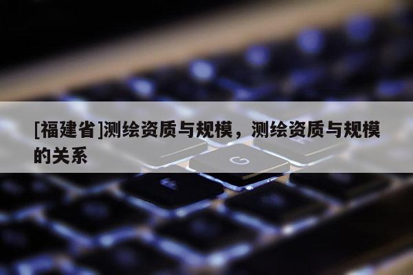 [福建省]测绘资质与规模，测绘资质与规模的关系