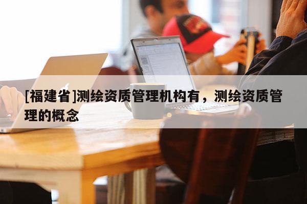 [福建省]测绘资质管理机构有，测绘资质管理的概念