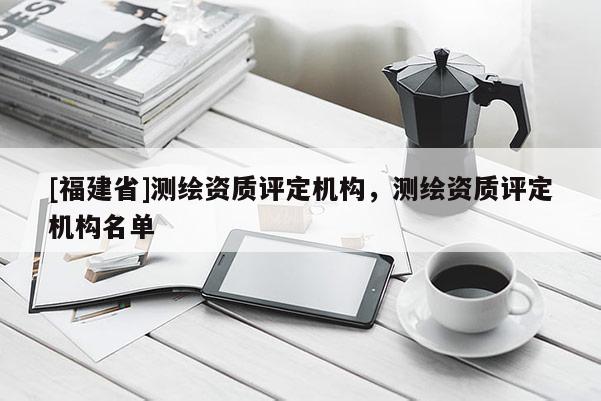 [福建省]测绘资质评定机构，测绘资质评定机构名单
