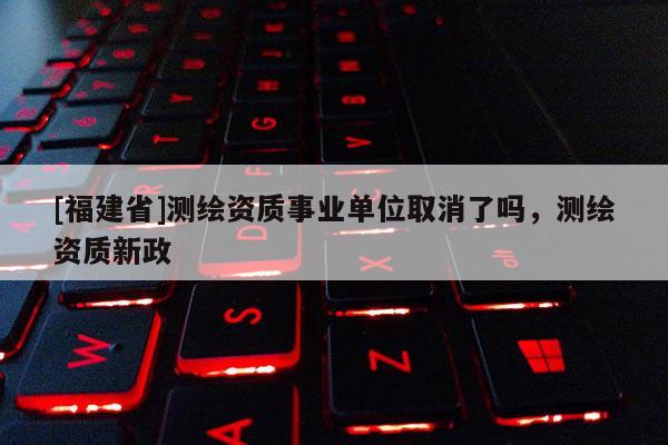 [福建省]测绘资质事业单位取消了吗，测绘资质新政