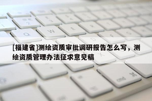 [福建省]测绘资质审批调研报告怎么写，测绘资质管理办法征求意见稿