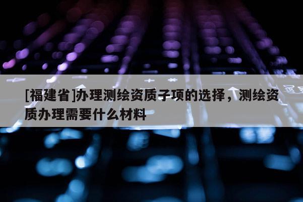 [福建省]办理测绘资质子项的选择，测绘资质办理需要什么材料