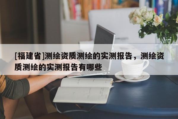 [福建省]测绘资质测绘的实测报告，测绘资质测绘的实测报告有哪些
