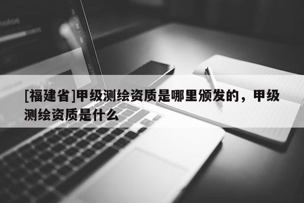 [福建省]甲级测绘资质是哪里颁发的，甲级测绘资质是什么