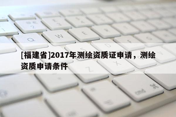 [福建省]2017年测绘资质证申请，测绘资质申请条件