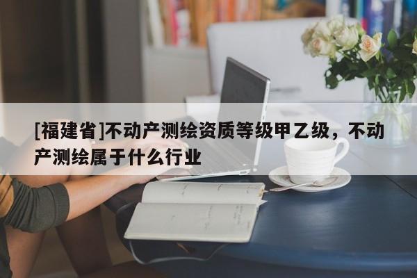 [福建省]不动产测绘资质等级甲乙级，不动产测绘属于什么行业