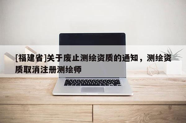 [福建省]关于废止测绘资质的通知，测绘资质取消注册测绘师
