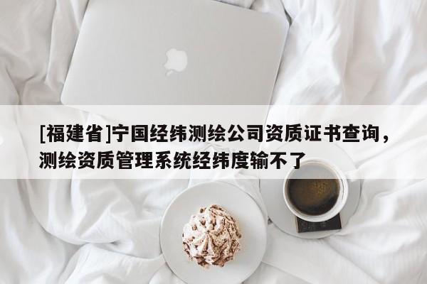 [福建省]宁国经纬测绘公司资质证书查询，测绘资质管理系统经纬度输不了