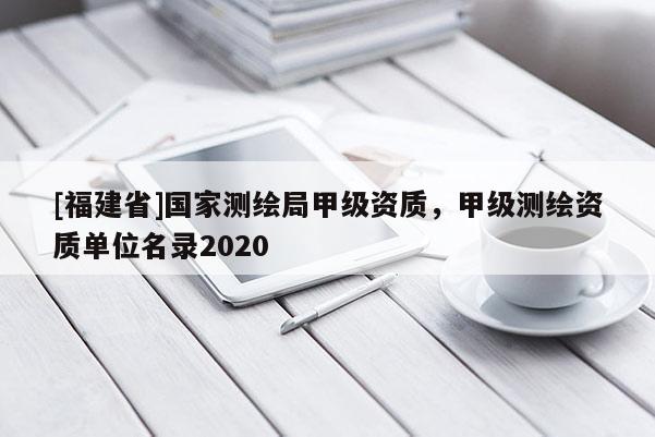 [福建省]国家测绘局甲级资质，甲级测绘资质单位名录2020