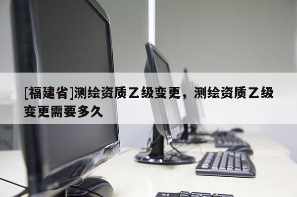 [福建省]测绘资质乙级变更，测绘资质乙级变更需要多久