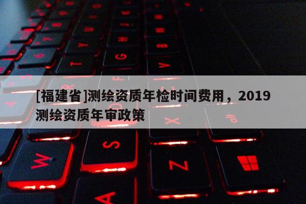 [福建省]测绘资质年检时间费用，2019测绘资质年审政策