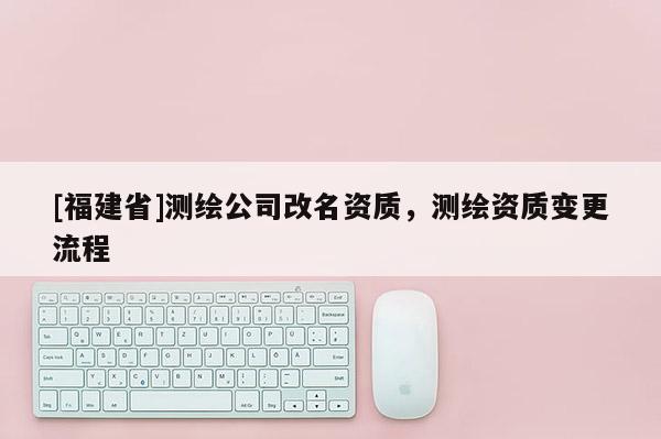 [福建省]测绘公司改名资质，测绘资质变更流程
