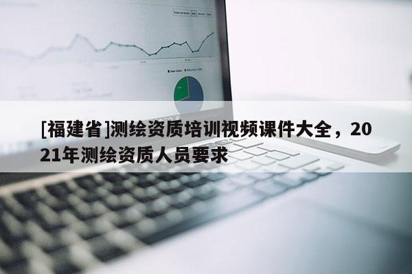 [福建省]测绘资质培训视频课件大全，2021年测绘资质人员要求