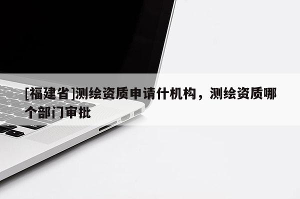 [福建省]测绘资质申请什机构，测绘资质哪个部门审批