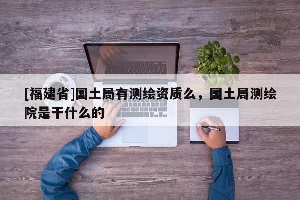 [福建省]国土局有测绘资质么，国土局测绘院是干什么的