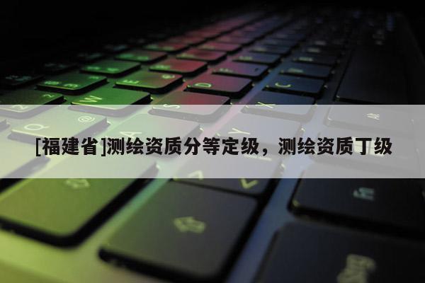 [福建省]测绘资质分等定级，测绘资质丁级