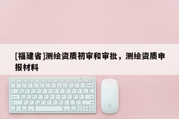 [福建省]测绘资质初审和审批，测绘资质申报材料
