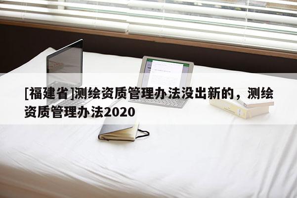 [福建省]测绘资质管理办法没出新的，测绘资质管理办法2020