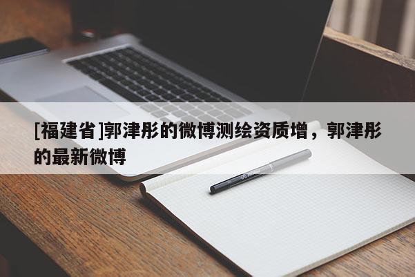 [福建省]郭津彤的微博测绘资质增，郭津彤的最新微博