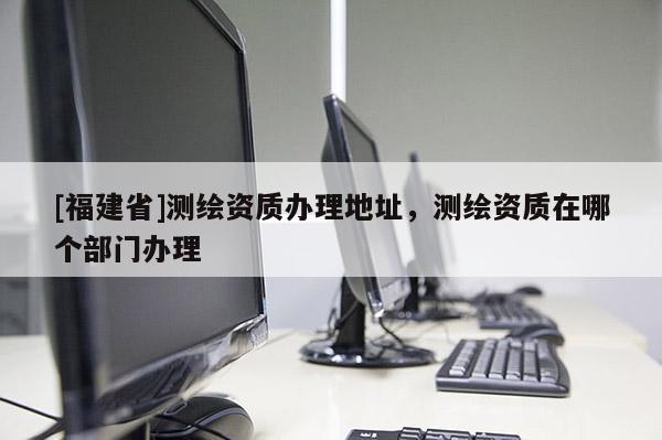 [福建省]测绘资质办理地址，测绘资质在哪个部门办理