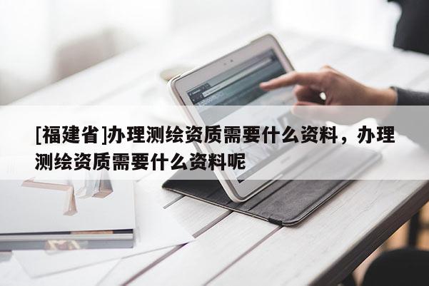 [福建省]办理测绘资质需要什么资料，办理测绘资质需要什么资料呢