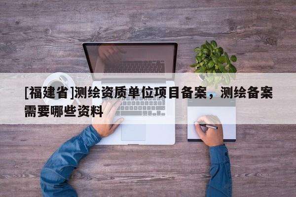 [福建省]测绘资质单位项目备案，测绘备案需要哪些资料