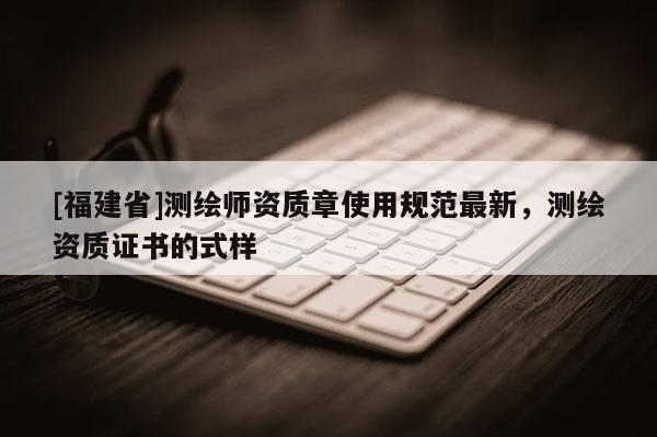 [福建省]测绘师资质章使用规范最新，测绘资质证书的式样
