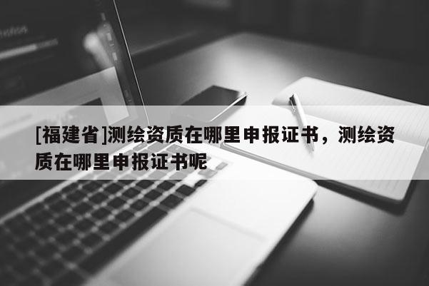 [福建省]测绘资质在哪里申报证书，测绘资质在哪里申报证书呢