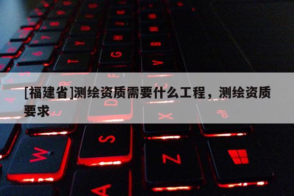 [福建省]测绘资质需要什么工程，测绘资质要求