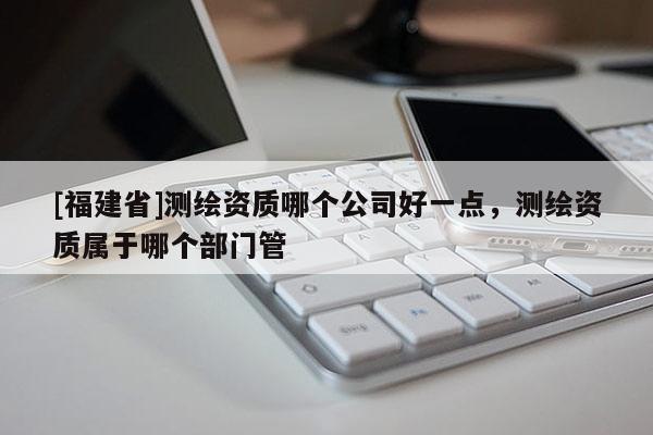 [福建省]测绘资质哪个公司好一点，测绘资质属于哪个部门管