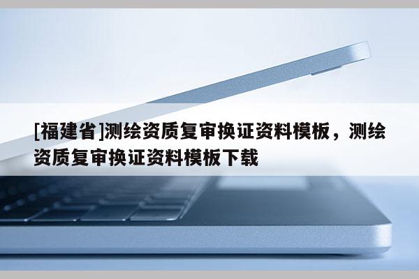 [福建省]测绘资质复审换证资料模板，测绘资质复审换证资料模板下载
