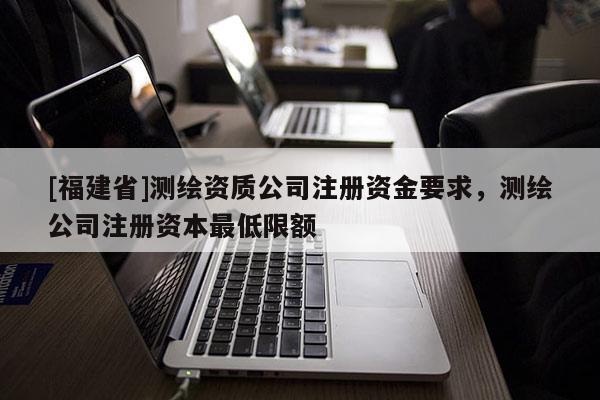 [福建省]测绘资质公司注册资金要求，测绘公司注册资本最低限额