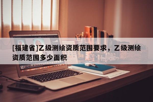 [福建省]乙级测绘资质范围要求，乙级测绘资质范围多少面积
