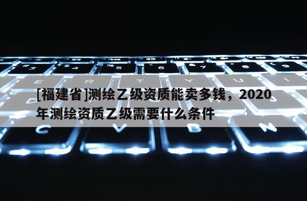 [福建省]测绘乙级资质能卖多钱，2020年测绘资质乙级需要什么条件