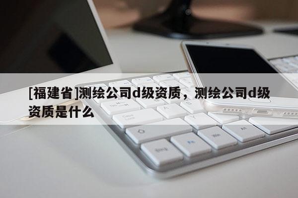 [福建省]测绘公司d级资质，测绘公司d级资质是什么